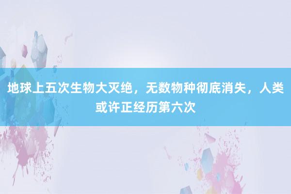 地球上五次生物大灭绝，无数物种彻底消失，人类或许正经历第六次