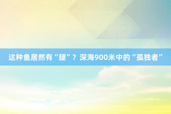 这种鱼居然有“腿”？深海900米中的“孤独者”