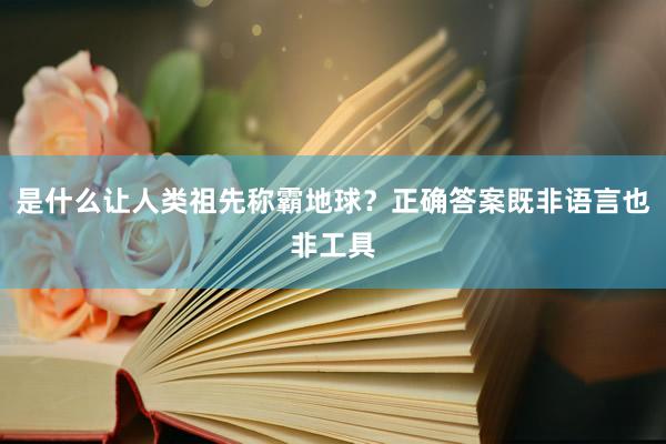 是什么让人类祖先称霸地球？正确答案既非语言也非工具