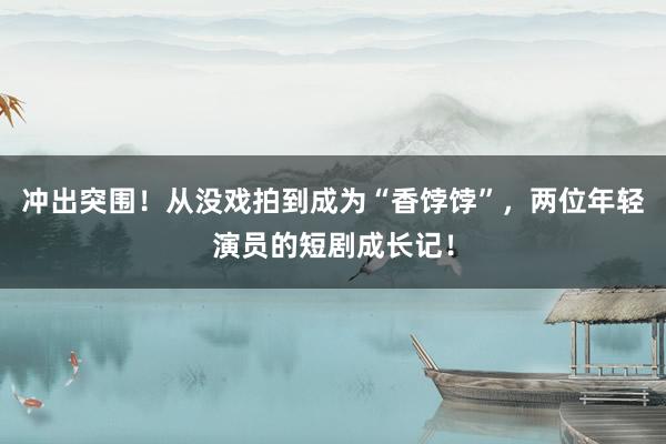 冲出突围！从没戏拍到成为“香饽饽”，两位年轻演员的短剧成长记！