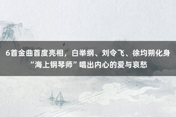 6首金曲首度亮相，白举纲、刘令飞、徐均朔化身“海上钢琴师”唱出内心的爱与哀愁