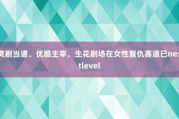 爽剧当道、优酷主宰，生花剧场在女性复仇赛道已nextlevel