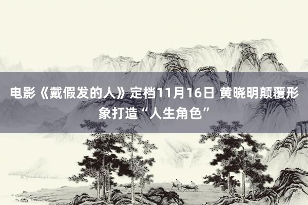 电影《戴假发的人》定档11月16日 黄晓明颠覆形象打造“人生角色”