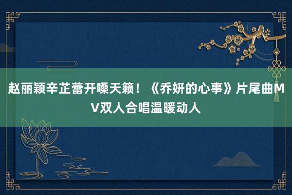 赵丽颖辛芷蕾开嗓天籁！《乔妍的心事》片尾曲MV双人合唱温暖动人