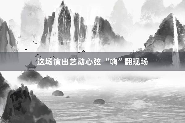 这场演出艺动心弦 “嗨”翻现场