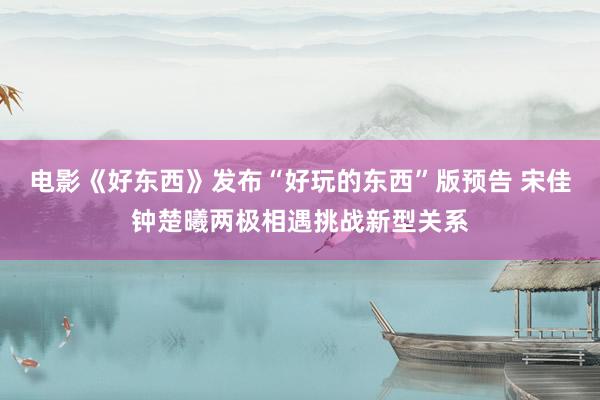 电影《好东西》发布“好玩的东西”版预告 宋佳钟楚曦两极相遇挑战新型关系