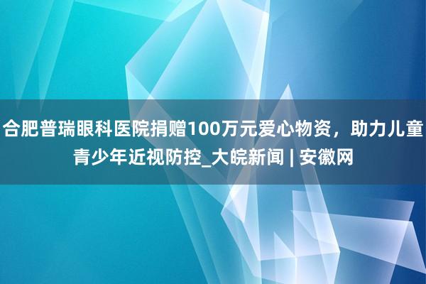 合肥普瑞眼科医院捐赠100万元爱心物资，助力儿童青少年近视防控_大皖新闻 | 安徽网