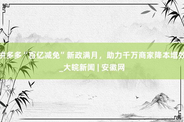 拼多多“百亿减免”新政满月，助力千万商家降本增效_大皖新闻 | 安徽网