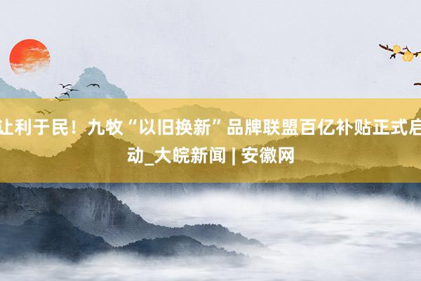 让利于民！九牧“以旧换新”品牌联盟百亿补贴正式启动_大皖新闻 | 安徽网