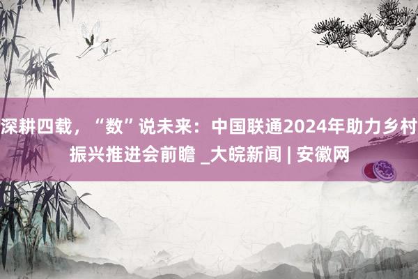 深耕四载，“数”说未来：中国联通2024年助力乡村振兴推进会前瞻 _大皖新闻 | 安徽网