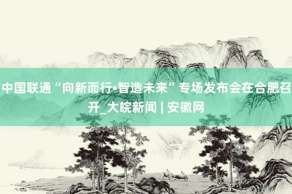 中国联通“向新而行•智造未来”专场发布会在合肥召开_大皖新闻 | 安徽网