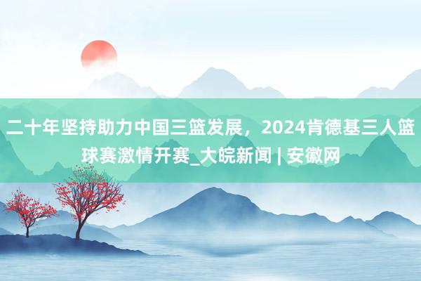 二十年坚持助力中国三篮发展，2024肯德基三人篮球赛激情开赛_大皖新闻 | 安徽网