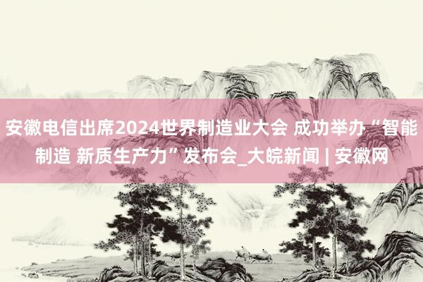 安徽电信出席2024世界制造业大会 成功举办“智能制造 新质生产力”发布会_大皖新闻 | 安徽网