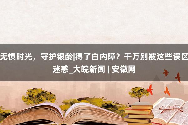 无惧时光，守护银龄|得了白内障？千万别被这些误区迷惑_大皖新闻 | 安徽网