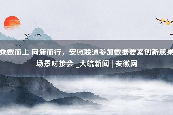 乘数而上 向新而行，安徽联通参加数据要素创新成果场景对接会 _大皖新闻 | 安徽网