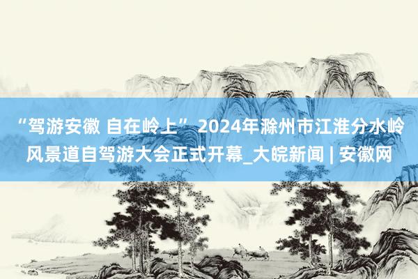 “驾游安徽 自在岭上” 2024年滁州市江淮分水岭风景道自驾游大会正式开幕_大皖新闻 | 安徽网