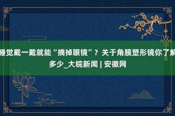 睡觉戴一戴就能“摘掉眼镜”？关于角膜塑形镜你了解多少_大皖新闻 | 安徽网