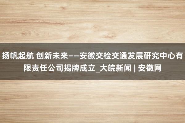 扬帆起航 创新未来——安徽交检交通发展研究中心有限责任公司揭牌成立_大皖新闻 | 安徽网