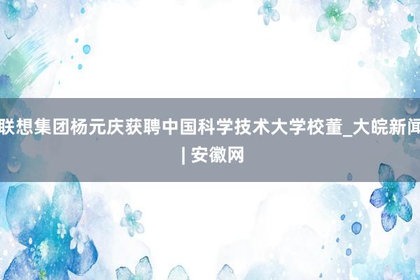 联想集团杨元庆获聘中国科学技术大学校董_大皖新闻 | 安徽网