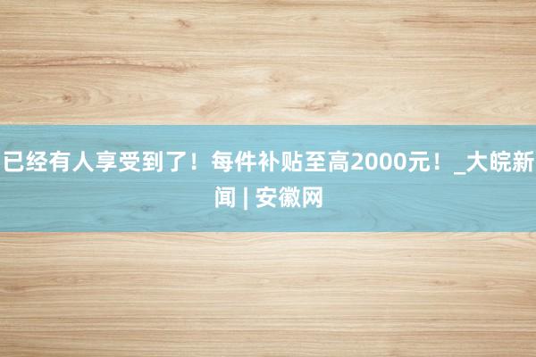 已经有人享受到了！每件补贴至高2000元！_大皖新闻 | 安徽网