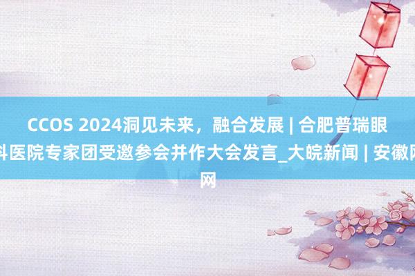 CCOS 2024洞见未来，融合发展 | 合肥普瑞眼科医院专家团受邀参会并作大会发言_大皖新闻 | 安徽网