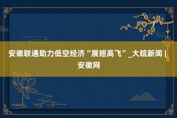 安徽联通助力低空经济“展翅高飞”_大皖新闻 | 安徽网