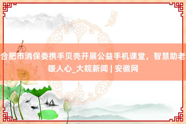 合肥市消保委携手贝壳开展公益手机课堂，智慧助老暖人心_大皖新闻 | 安徽网