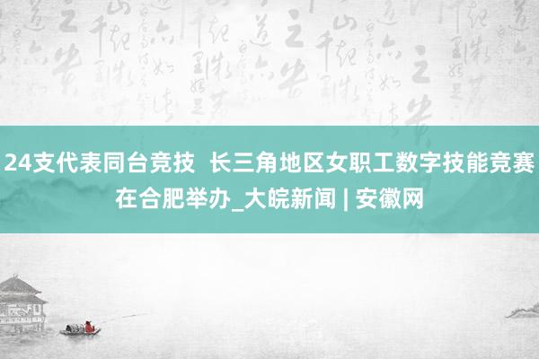 24支代表同台竞技  长三角地区女职工数字技能竞赛在合肥举办_大皖新闻 | 安徽网