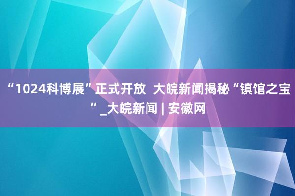 “1024科博展”正式开放  大皖新闻揭秘“镇馆之宝”_大皖新闻 | 安徽网