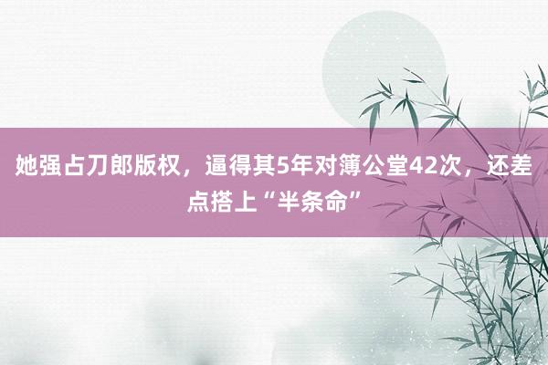 她强占刀郎版权，逼得其5年对簿公堂42次，还差点搭上“半条命”