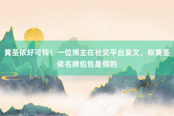 黄圣依好可怜！一位博主在社交平台发文，称黄圣依名牌包包是假的