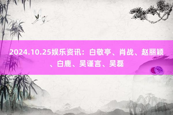 2024.10.25娱乐资讯：白敬亭、肖战、赵丽颖、白鹿、吴谨言、吴磊