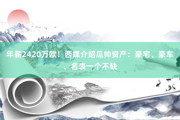 年薪2420万欧！西媒介绍瓜帅资产：豪宅、豪车、名表一个不缺