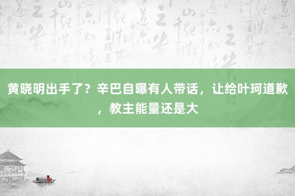 黄晓明出手了？辛巴自曝有人带话，让给叶珂道歉，教主能量还是大