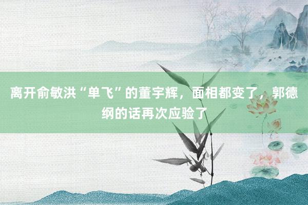 离开俞敏洪“单飞”的董宇辉，面相都变了，郭德纲的话再次应验了