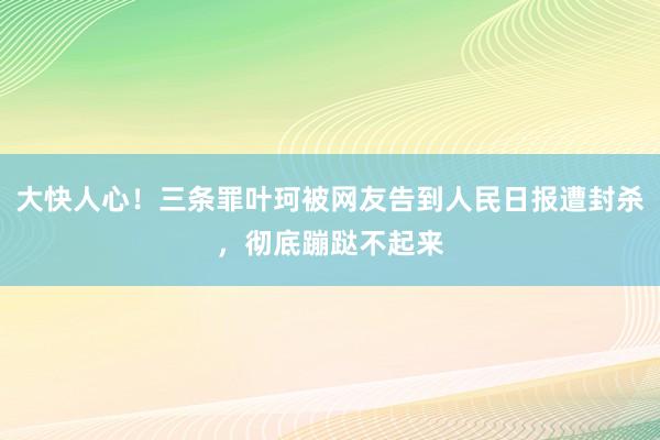 大快人心！三条罪叶珂被网友告到人民日报遭封杀，彻底蹦跶不起来