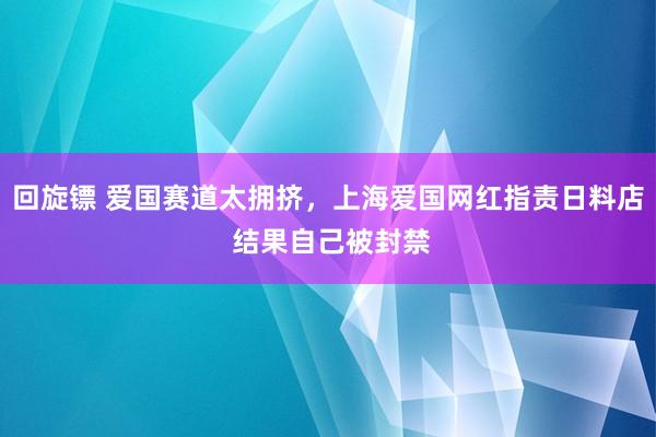 回旋镖 爱国赛道太拥挤，上海爱国网红指责日料店 结果自己被封禁