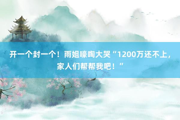 开一个封一个！雨姐嚎啕大哭“1200万还不上，家人们帮帮我吧！”