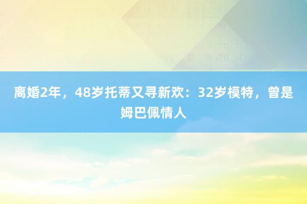 离婚2年，48岁托蒂又寻新欢：32岁模特，曾是姆巴佩情人