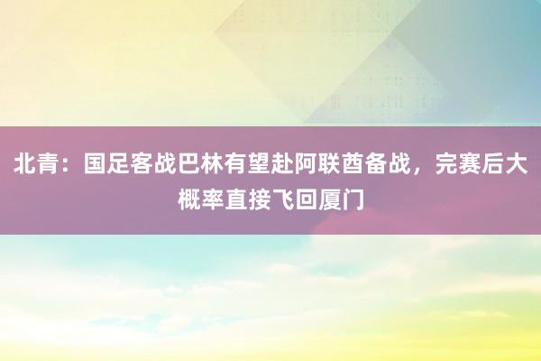 北青：国足客战巴林有望赴阿联酋备战，完赛后大概率直接飞回厦门