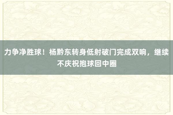 力争净胜球！杨黔东转身低射破门完成双响，继续不庆祝抱球回中圈