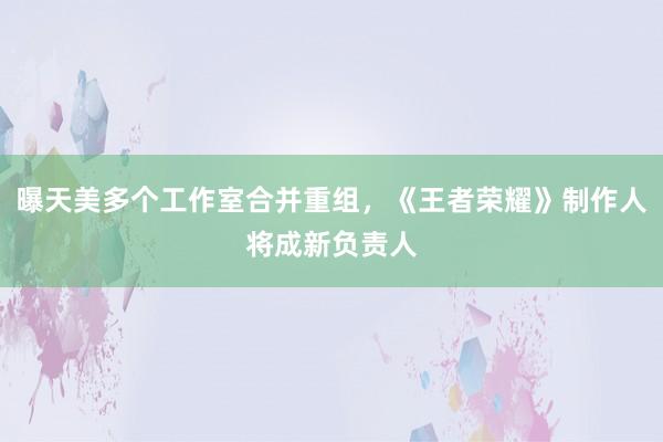 曝天美多个工作室合并重组，《王者荣耀》制作人将成新负责人