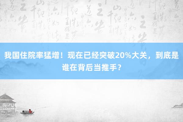 我国住院率猛增！现在已经突破20%大关，到底是谁在背后当推手？