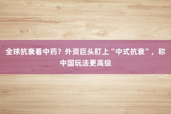 全球抗衰看中药？外资巨头盯上“中式抗衰”，称中国玩法更高级