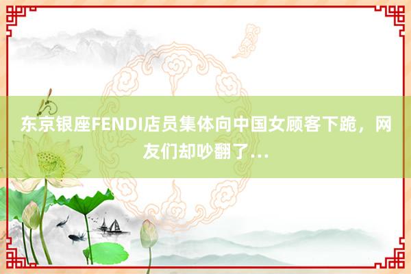 东京银座FENDI店员集体向中国女顾客下跪，网友们却吵翻了…