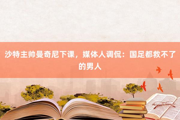 沙特主帅曼奇尼下课，媒体人调侃：国足都救不了的男人