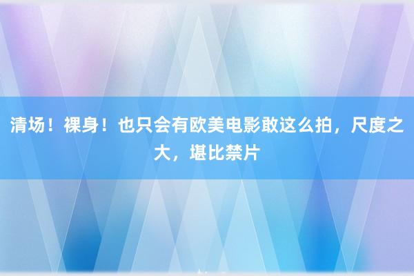 清场！裸身！也只会有欧美电影敢这么拍，尺度之大，堪比禁片