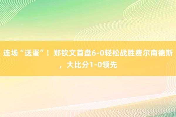 连场“送蛋”！郑钦文首盘6-0轻松战胜费尔南德斯，大比分1-0领先