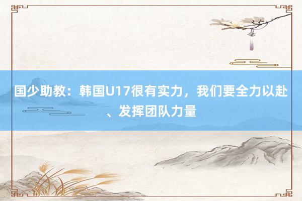 国少助教：韩国U17很有实力，我们要全力以赴、发挥团队力量