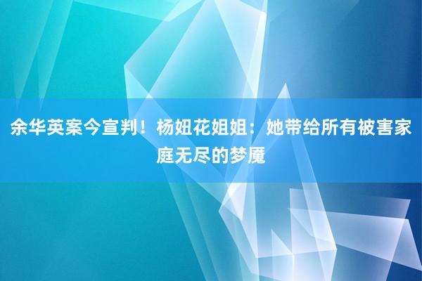 余华英案今宣判！杨妞花姐姐：她带给所有被害家庭无尽的梦魇